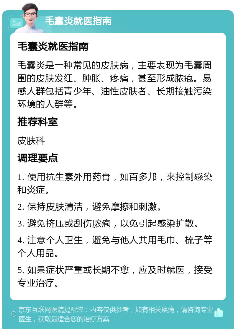 毛囊炎就医指南 毛囊炎就医指南 毛囊炎是一种常见的皮肤病，主要表现为毛囊周围的皮肤发红、肿胀、疼痛，甚至形成脓疱。易感人群包括青少年、油性皮肤者、长期接触污染环境的人群等。 推荐科室 皮肤科 调理要点 1. 使用抗生素外用药膏，如百多邦，来控制感染和炎症。 2. 保持皮肤清洁，避免摩擦和刺激。 3. 避免挤压或刮伤脓疱，以免引起感染扩散。 4. 注意个人卫生，避免与他人共用毛巾、梳子等个人用品。 5. 如果症状严重或长期不愈，应及时就医，接受专业治疗。