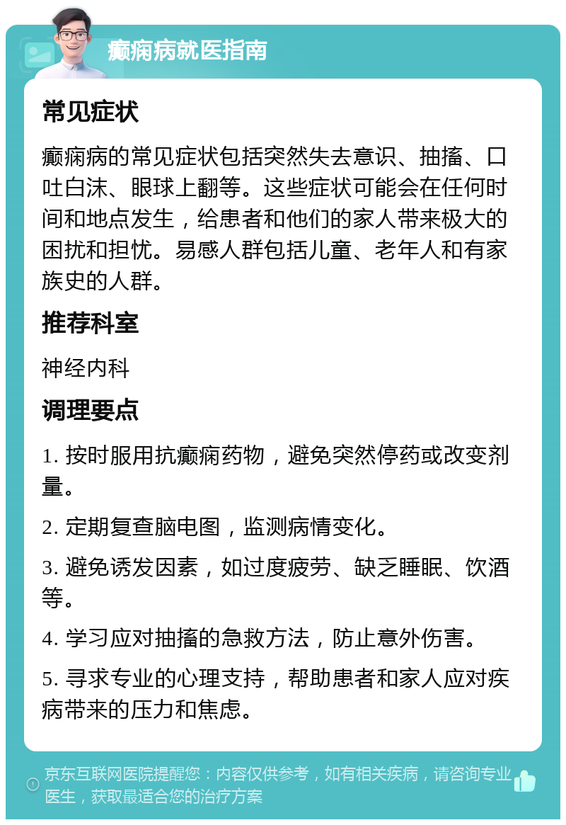 癫痫病就医指南 常见症状 癫痫病的常见症状包括突然失去意识、抽搐、口吐白沫、眼球上翻等。这些症状可能会在任何时间和地点发生，给患者和他们的家人带来极大的困扰和担忧。易感人群包括儿童、老年人和有家族史的人群。 推荐科室 神经内科 调理要点 1. 按时服用抗癫痫药物，避免突然停药或改变剂量。 2. 定期复查脑电图，监测病情变化。 3. 避免诱发因素，如过度疲劳、缺乏睡眠、饮酒等。 4. 学习应对抽搐的急救方法，防止意外伤害。 5. 寻求专业的心理支持，帮助患者和家人应对疾病带来的压力和焦虑。