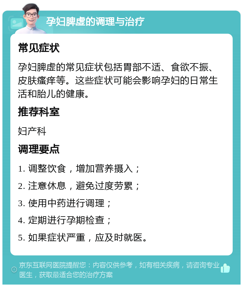 孕妇脾虚的调理与治疗 常见症状 孕妇脾虚的常见症状包括胃部不适、食欲不振、皮肤瘙痒等。这些症状可能会影响孕妇的日常生活和胎儿的健康。 推荐科室 妇产科 调理要点 1. 调整饮食，增加营养摄入； 2. 注意休息，避免过度劳累； 3. 使用中药进行调理； 4. 定期进行孕期检查； 5. 如果症状严重，应及时就医。