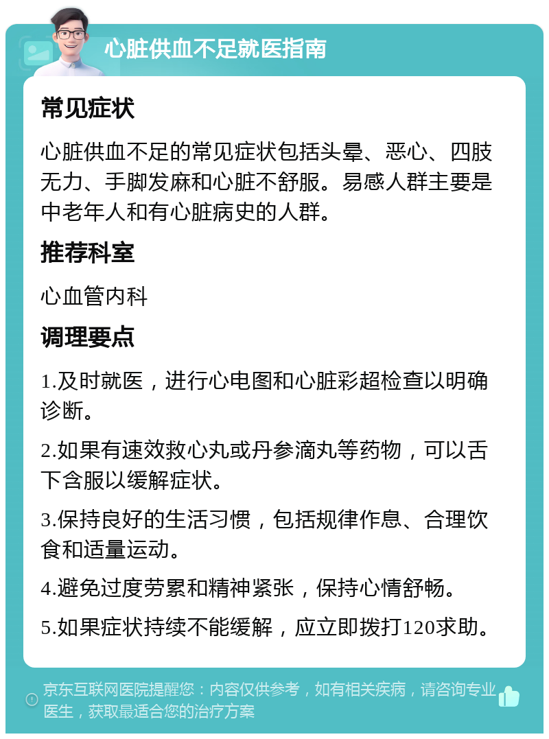 心脏供血不足就医指南 常见症状 心脏供血不足的常见症状包括头晕、恶心、四肢无力、手脚发麻和心脏不舒服。易感人群主要是中老年人和有心脏病史的人群。 推荐科室 心血管内科 调理要点 1.及时就医，进行心电图和心脏彩超检查以明确诊断。 2.如果有速效救心丸或丹参滴丸等药物，可以舌下含服以缓解症状。 3.保持良好的生活习惯，包括规律作息、合理饮食和适量运动。 4.避免过度劳累和精神紧张，保持心情舒畅。 5.如果症状持续不能缓解，应立即拨打120求助。