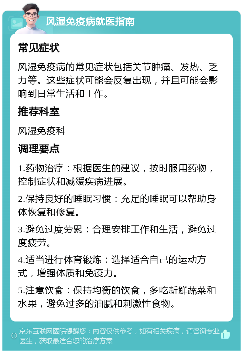 风湿免疫病就医指南 常见症状 风湿免疫病的常见症状包括关节肿痛、发热、乏力等。这些症状可能会反复出现，并且可能会影响到日常生活和工作。 推荐科室 风湿免疫科 调理要点 1.药物治疗：根据医生的建议，按时服用药物，控制症状和减缓疾病进展。 2.保持良好的睡眠习惯：充足的睡眠可以帮助身体恢复和修复。 3.避免过度劳累：合理安排工作和生活，避免过度疲劳。 4.适当进行体育锻炼：选择适合自己的运动方式，增强体质和免疫力。 5.注意饮食：保持均衡的饮食，多吃新鲜蔬菜和水果，避免过多的油腻和刺激性食物。