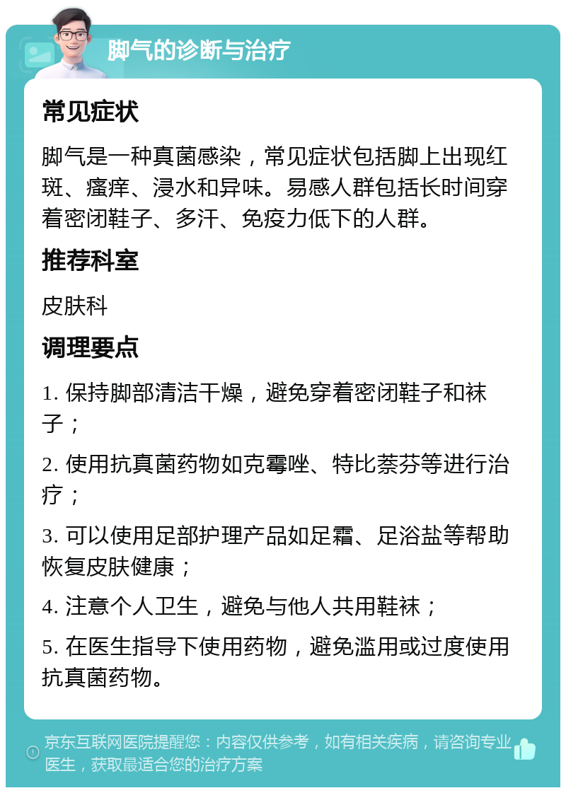 脚气的诊断与治疗 常见症状 脚气是一种真菌感染，常见症状包括脚上出现红斑、瘙痒、浸水和异味。易感人群包括长时间穿着密闭鞋子、多汗、免疫力低下的人群。 推荐科室 皮肤科 调理要点 1. 保持脚部清洁干燥，避免穿着密闭鞋子和袜子； 2. 使用抗真菌药物如克霉唑、特比萘芬等进行治疗； 3. 可以使用足部护理产品如足霜、足浴盐等帮助恢复皮肤健康； 4. 注意个人卫生，避免与他人共用鞋袜； 5. 在医生指导下使用药物，避免滥用或过度使用抗真菌药物。