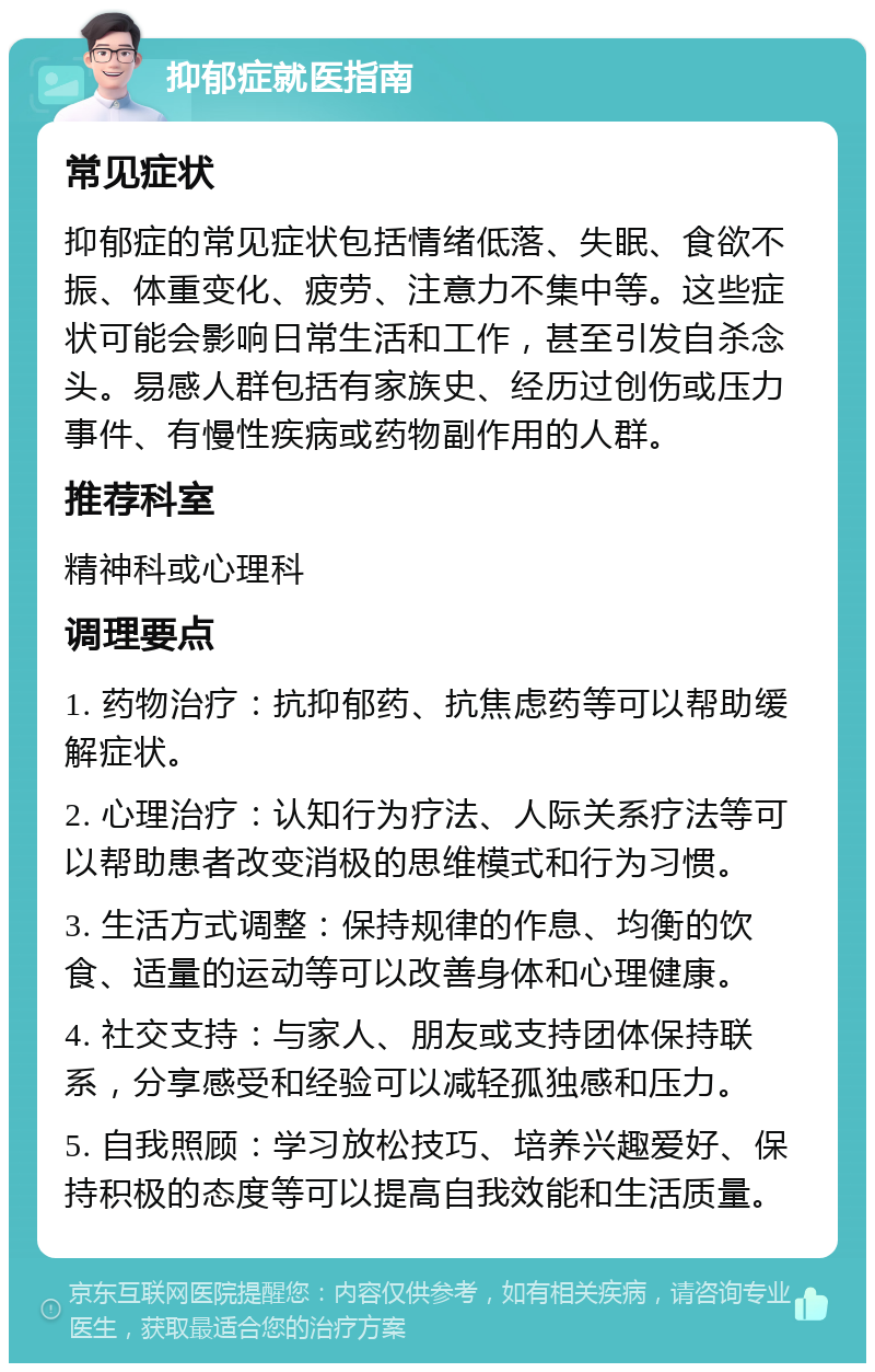 抑郁症就医指南 常见症状 抑郁症的常见症状包括情绪低落、失眠、食欲不振、体重变化、疲劳、注意力不集中等。这些症状可能会影响日常生活和工作，甚至引发自杀念头。易感人群包括有家族史、经历过创伤或压力事件、有慢性疾病或药物副作用的人群。 推荐科室 精神科或心理科 调理要点 1. 药物治疗：抗抑郁药、抗焦虑药等可以帮助缓解症状。 2. 心理治疗：认知行为疗法、人际关系疗法等可以帮助患者改变消极的思维模式和行为习惯。 3. 生活方式调整：保持规律的作息、均衡的饮食、适量的运动等可以改善身体和心理健康。 4. 社交支持：与家人、朋友或支持团体保持联系，分享感受和经验可以减轻孤独感和压力。 5. 自我照顾：学习放松技巧、培养兴趣爱好、保持积极的态度等可以提高自我效能和生活质量。