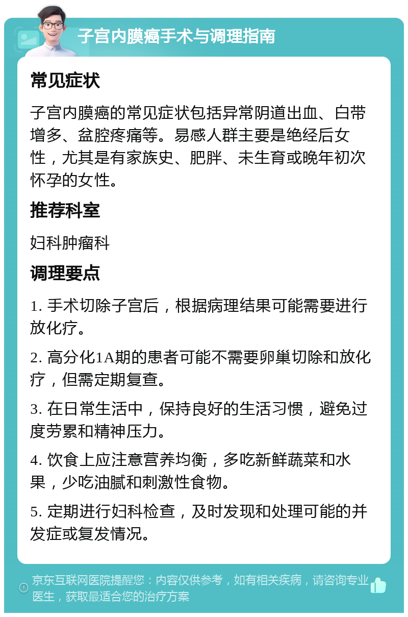 子宫内膜癌手术与调理指南 常见症状 子宫内膜癌的常见症状包括异常阴道出血、白带增多、盆腔疼痛等。易感人群主要是绝经后女性，尤其是有家族史、肥胖、未生育或晚年初次怀孕的女性。 推荐科室 妇科肿瘤科 调理要点 1. 手术切除子宫后，根据病理结果可能需要进行放化疗。 2. 高分化1A期的患者可能不需要卵巢切除和放化疗，但需定期复查。 3. 在日常生活中，保持良好的生活习惯，避免过度劳累和精神压力。 4. 饮食上应注意营养均衡，多吃新鲜蔬菜和水果，少吃油腻和刺激性食物。 5. 定期进行妇科检查，及时发现和处理可能的并发症或复发情况。