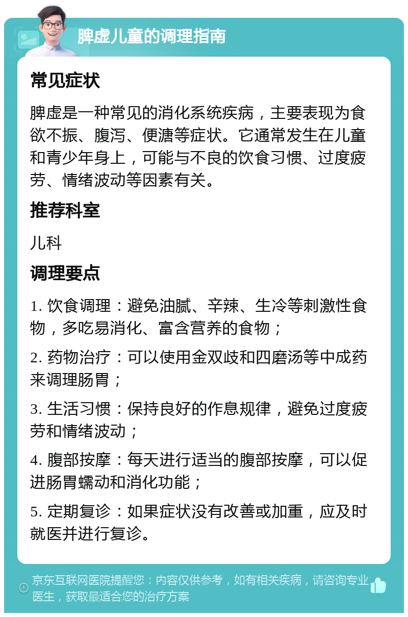 脾虚儿童的调理指南 常见症状 脾虚是一种常见的消化系统疾病，主要表现为食欲不振、腹泻、便溏等症状。它通常发生在儿童和青少年身上，可能与不良的饮食习惯、过度疲劳、情绪波动等因素有关。 推荐科室 儿科 调理要点 1. 饮食调理：避免油腻、辛辣、生冷等刺激性食物，多吃易消化、富含营养的食物； 2. 药物治疗：可以使用金双歧和四磨汤等中成药来调理肠胃； 3. 生活习惯：保持良好的作息规律，避免过度疲劳和情绪波动； 4. 腹部按摩：每天进行适当的腹部按摩，可以促进肠胃蠕动和消化功能； 5. 定期复诊：如果症状没有改善或加重，应及时就医并进行复诊。