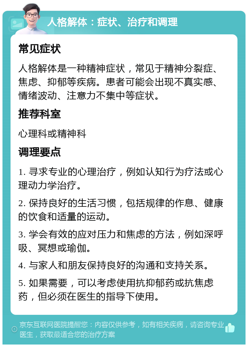 人格解体：症状、治疗和调理 常见症状 人格解体是一种精神症状，常见于精神分裂症、焦虑、抑郁等疾病。患者可能会出现不真实感、情绪波动、注意力不集中等症状。 推荐科室 心理科或精神科 调理要点 1. 寻求专业的心理治疗，例如认知行为疗法或心理动力学治疗。 2. 保持良好的生活习惯，包括规律的作息、健康的饮食和适量的运动。 3. 学会有效的应对压力和焦虑的方法，例如深呼吸、冥想或瑜伽。 4. 与家人和朋友保持良好的沟通和支持关系。 5. 如果需要，可以考虑使用抗抑郁药或抗焦虑药，但必须在医生的指导下使用。