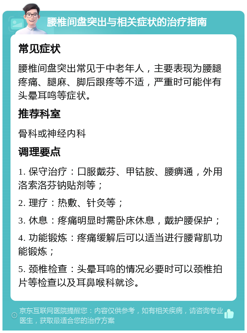 腰椎间盘突出与相关症状的治疗指南 常见症状 腰椎间盘突出常见于中老年人，主要表现为腰腿疼痛、腿麻、脚后跟疼等不适，严重时可能伴有头晕耳鸣等症状。 推荐科室 骨科或神经内科 调理要点 1. 保守治疗：口服戴芬、甲钴胺、腰痹通，外用洛索洛芬钠贴剂等； 2. 理疗：热敷、针灸等； 3. 休息：疼痛明显时需卧床休息，戴护腰保护； 4. 功能锻炼：疼痛缓解后可以适当进行腰背肌功能锻炼； 5. 颈椎检查：头晕耳鸣的情况必要时可以颈椎拍片等检查以及耳鼻喉科就诊。