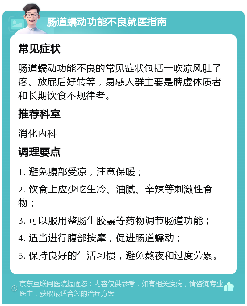 肠道蠕动功能不良就医指南 常见症状 肠道蠕动功能不良的常见症状包括一吹凉风肚子疼、放屁后好转等，易感人群主要是脾虚体质者和长期饮食不规律者。 推荐科室 消化内科 调理要点 1. 避免腹部受凉，注意保暖； 2. 饮食上应少吃生冷、油腻、辛辣等刺激性食物； 3. 可以服用整肠生胶囊等药物调节肠道功能； 4. 适当进行腹部按摩，促进肠道蠕动； 5. 保持良好的生活习惯，避免熬夜和过度劳累。