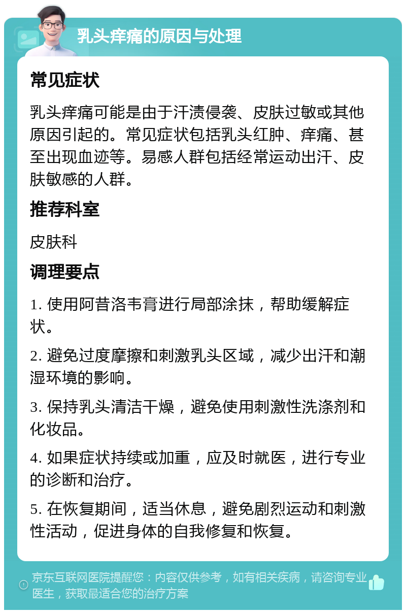 乳头痒痛的原因与处理 常见症状 乳头痒痛可能是由于汗渍侵袭、皮肤过敏或其他原因引起的。常见症状包括乳头红肿、痒痛、甚至出现血迹等。易感人群包括经常运动出汗、皮肤敏感的人群。 推荐科室 皮肤科 调理要点 1. 使用阿昔洛韦膏进行局部涂抹，帮助缓解症状。 2. 避免过度摩擦和刺激乳头区域，减少出汗和潮湿环境的影响。 3. 保持乳头清洁干燥，避免使用刺激性洗涤剂和化妆品。 4. 如果症状持续或加重，应及时就医，进行专业的诊断和治疗。 5. 在恢复期间，适当休息，避免剧烈运动和刺激性活动，促进身体的自我修复和恢复。