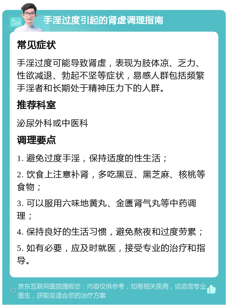 手淫过度引起的肾虚调理指南 常见症状 手淫过度可能导致肾虚，表现为肢体凉、乏力、性欲减退、勃起不坚等症状，易感人群包括频繁手淫者和长期处于精神压力下的人群。 推荐科室 泌尿外科或中医科 调理要点 1. 避免过度手淫，保持适度的性生活； 2. 饮食上注意补肾，多吃黑豆、黑芝麻、核桃等食物； 3. 可以服用六味地黄丸、金匮肾气丸等中药调理； 4. 保持良好的生活习惯，避免熬夜和过度劳累； 5. 如有必要，应及时就医，接受专业的治疗和指导。