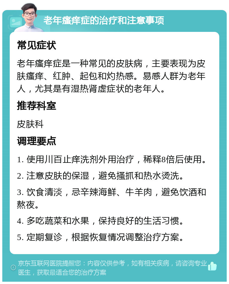 老年瘙痒症的治疗和注意事项 常见症状 老年瘙痒症是一种常见的皮肤病，主要表现为皮肤瘙痒、红肿、起包和灼热感。易感人群为老年人，尤其是有湿热肾虚症状的老年人。 推荐科室 皮肤科 调理要点 1. 使用川百止痒洗剂外用治疗，稀释8倍后使用。 2. 注意皮肤的保湿，避免搔抓和热水烫洗。 3. 饮食清淡，忌辛辣海鲜、牛羊肉，避免饮酒和熬夜。 4. 多吃蔬菜和水果，保持良好的生活习惯。 5. 定期复诊，根据恢复情况调整治疗方案。