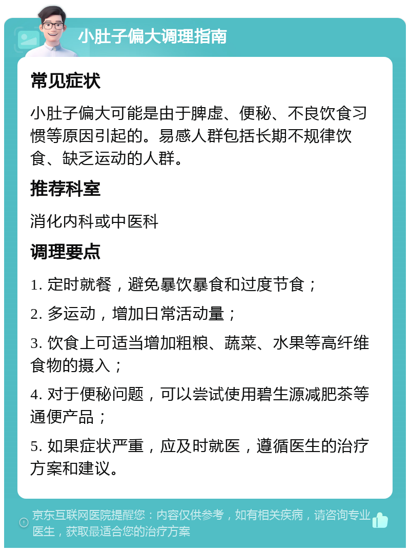 小肚子偏大调理指南 常见症状 小肚子偏大可能是由于脾虚、便秘、不良饮食习惯等原因引起的。易感人群包括长期不规律饮食、缺乏运动的人群。 推荐科室 消化内科或中医科 调理要点 1. 定时就餐，避免暴饮暴食和过度节食； 2. 多运动，增加日常活动量； 3. 饮食上可适当增加粗粮、蔬菜、水果等高纤维食物的摄入； 4. 对于便秘问题，可以尝试使用碧生源减肥茶等通便产品； 5. 如果症状严重，应及时就医，遵循医生的治疗方案和建议。