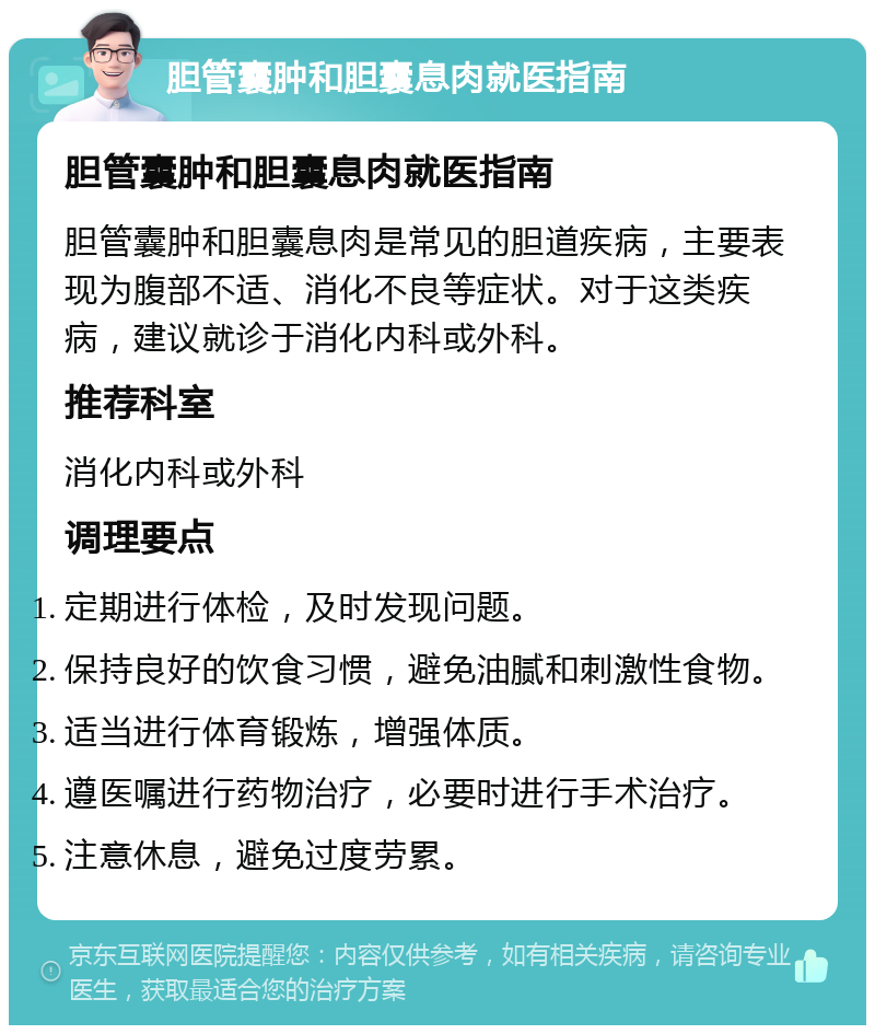 胆管囊肿和胆囊息肉就医指南 胆管囊肿和胆囊息肉就医指南 胆管囊肿和胆囊息肉是常见的胆道疾病，主要表现为腹部不适、消化不良等症状。对于这类疾病，建议就诊于消化内科或外科。 推荐科室 消化内科或外科 调理要点 定期进行体检，及时发现问题。 保持良好的饮食习惯，避免油腻和刺激性食物。 适当进行体育锻炼，增强体质。 遵医嘱进行药物治疗，必要时进行手术治疗。 注意休息，避免过度劳累。