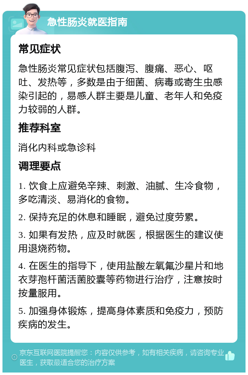 急性肠炎就医指南 常见症状 急性肠炎常见症状包括腹泻、腹痛、恶心、呕吐、发热等，多数是由于细菌、病毒或寄生虫感染引起的，易感人群主要是儿童、老年人和免疫力较弱的人群。 推荐科室 消化内科或急诊科 调理要点 1. 饮食上应避免辛辣、刺激、油腻、生冷食物，多吃清淡、易消化的食物。 2. 保持充足的休息和睡眠，避免过度劳累。 3. 如果有发热，应及时就医，根据医生的建议使用退烧药物。 4. 在医生的指导下，使用盐酸左氧氟沙星片和地衣芽孢杆菌活菌胶囊等药物进行治疗，注意按时按量服用。 5. 加强身体锻炼，提高身体素质和免疫力，预防疾病的发生。