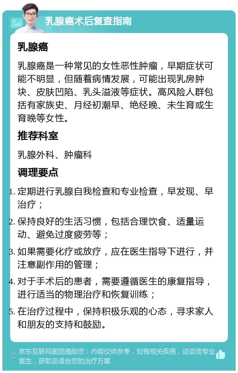 乳腺癌术后复查指南 乳腺癌 乳腺癌是一种常见的女性恶性肿瘤，早期症状可能不明显，但随着病情发展，可能出现乳房肿块、皮肤凹陷、乳头溢液等症状。高风险人群包括有家族史、月经初潮早、绝经晚、未生育或生育晚等女性。 推荐科室 乳腺外科、肿瘤科 调理要点 定期进行乳腺自我检查和专业检查，早发现、早治疗； 保持良好的生活习惯，包括合理饮食、适量运动、避免过度疲劳等； 如果需要化疗或放疗，应在医生指导下进行，并注意副作用的管理； 对于手术后的患者，需要遵循医生的康复指导，进行适当的物理治疗和恢复训练； 在治疗过程中，保持积极乐观的心态，寻求家人和朋友的支持和鼓励。