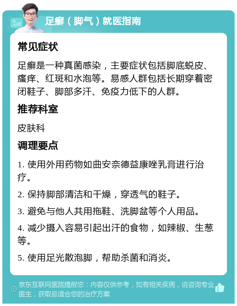 足癣（脚气）就医指南 常见症状 足癣是一种真菌感染，主要症状包括脚底蜕皮、瘙痒、红斑和水泡等。易感人群包括长期穿着密闭鞋子、脚部多汗、免疫力低下的人群。 推荐科室 皮肤科 调理要点 1. 使用外用药物如曲安奈德益康唑乳膏进行治疗。 2. 保持脚部清洁和干燥，穿透气的鞋子。 3. 避免与他人共用拖鞋、洗脚盆等个人用品。 4. 减少摄入容易引起出汗的食物，如辣椒、生葱等。 5. 使用足光散泡脚，帮助杀菌和消炎。