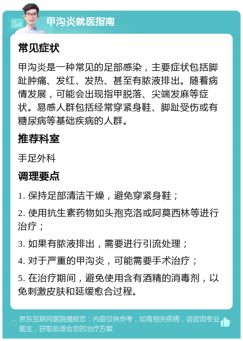 甲沟炎就医指南 常见症状 甲沟炎是一种常见的足部感染，主要症状包括脚趾肿痛、发红、发热、甚至有脓液排出。随着病情发展，可能会出现指甲脱落、尖端发麻等症状。易感人群包括经常穿紧身鞋、脚趾受伤或有糖尿病等基础疾病的人群。 推荐科室 手足外科 调理要点 1. 保持足部清洁干燥，避免穿紧身鞋； 2. 使用抗生素药物如头孢克洛或阿莫西林等进行治疗； 3. 如果有脓液排出，需要进行引流处理； 4. 对于严重的甲沟炎，可能需要手术治疗； 5. 在治疗期间，避免使用含有酒精的消毒剂，以免刺激皮肤和延缓愈合过程。