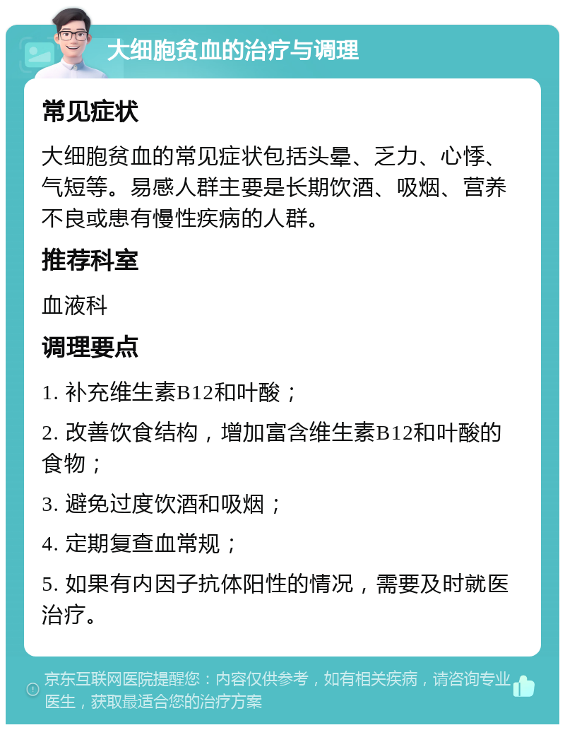 大细胞贫血的治疗与调理 常见症状 大细胞贫血的常见症状包括头晕、乏力、心悸、气短等。易感人群主要是长期饮酒、吸烟、营养不良或患有慢性疾病的人群。 推荐科室 血液科 调理要点 1. 补充维生素B12和叶酸； 2. 改善饮食结构，增加富含维生素B12和叶酸的食物； 3. 避免过度饮酒和吸烟； 4. 定期复查血常规； 5. 如果有内因子抗体阳性的情况，需要及时就医治疗。