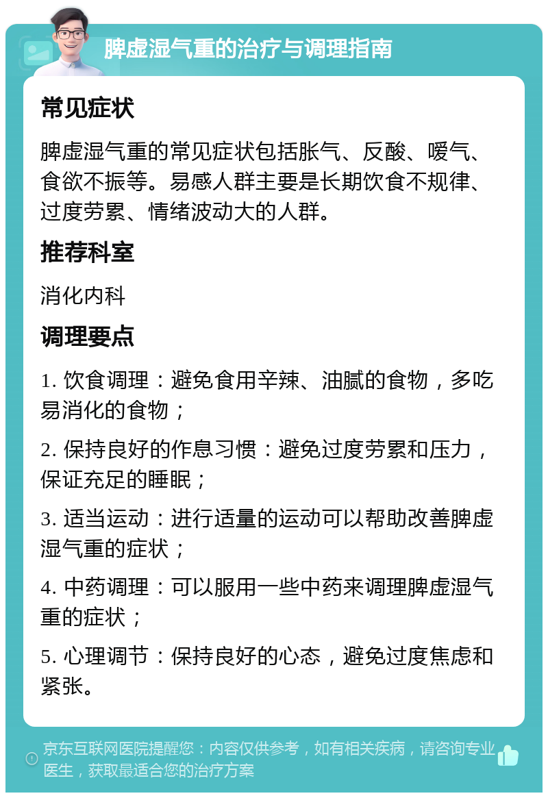 脾虚湿气重的治疗与调理指南 常见症状 脾虚湿气重的常见症状包括胀气、反酸、嗳气、食欲不振等。易感人群主要是长期饮食不规律、过度劳累、情绪波动大的人群。 推荐科室 消化内科 调理要点 1. 饮食调理：避免食用辛辣、油腻的食物，多吃易消化的食物； 2. 保持良好的作息习惯：避免过度劳累和压力，保证充足的睡眠； 3. 适当运动：进行适量的运动可以帮助改善脾虚湿气重的症状； 4. 中药调理：可以服用一些中药来调理脾虚湿气重的症状； 5. 心理调节：保持良好的心态，避免过度焦虑和紧张。