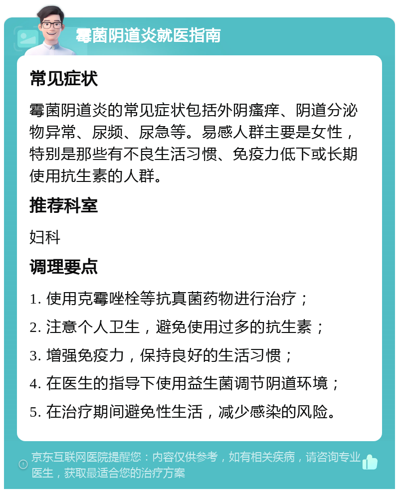 霉菌阴道炎就医指南 常见症状 霉菌阴道炎的常见症状包括外阴瘙痒、阴道分泌物异常、尿频、尿急等。易感人群主要是女性，特别是那些有不良生活习惯、免疫力低下或长期使用抗生素的人群。 推荐科室 妇科 调理要点 1. 使用克霉唑栓等抗真菌药物进行治疗； 2. 注意个人卫生，避免使用过多的抗生素； 3. 增强免疫力，保持良好的生活习惯； 4. 在医生的指导下使用益生菌调节阴道环境； 5. 在治疗期间避免性生活，减少感染的风险。