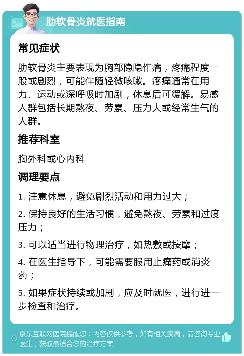 肋软骨炎就医指南 常见症状 肋软骨炎主要表现为胸部隐隐作痛，疼痛程度一般或剧烈，可能伴随轻微咳嗽。疼痛通常在用力、运动或深呼吸时加剧，休息后可缓解。易感人群包括长期熬夜、劳累、压力大或经常生气的人群。 推荐科室 胸外科或心内科 调理要点 1. 注意休息，避免剧烈活动和用力过大； 2. 保持良好的生活习惯，避免熬夜、劳累和过度压力； 3. 可以适当进行物理治疗，如热敷或按摩； 4. 在医生指导下，可能需要服用止痛药或消炎药； 5. 如果症状持续或加剧，应及时就医，进行进一步检查和治疗。