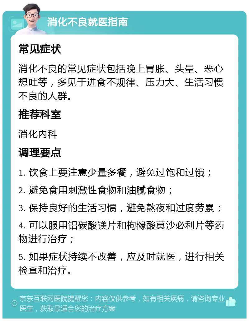 消化不良就医指南 常见症状 消化不良的常见症状包括晚上胃胀、头晕、恶心想吐等，多见于进食不规律、压力大、生活习惯不良的人群。 推荐科室 消化内科 调理要点 1. 饮食上要注意少量多餐，避免过饱和过饿； 2. 避免食用刺激性食物和油腻食物； 3. 保持良好的生活习惯，避免熬夜和过度劳累； 4. 可以服用铝碳酸镁片和枸橼酸莫沙必利片等药物进行治疗； 5. 如果症状持续不改善，应及时就医，进行相关检查和治疗。