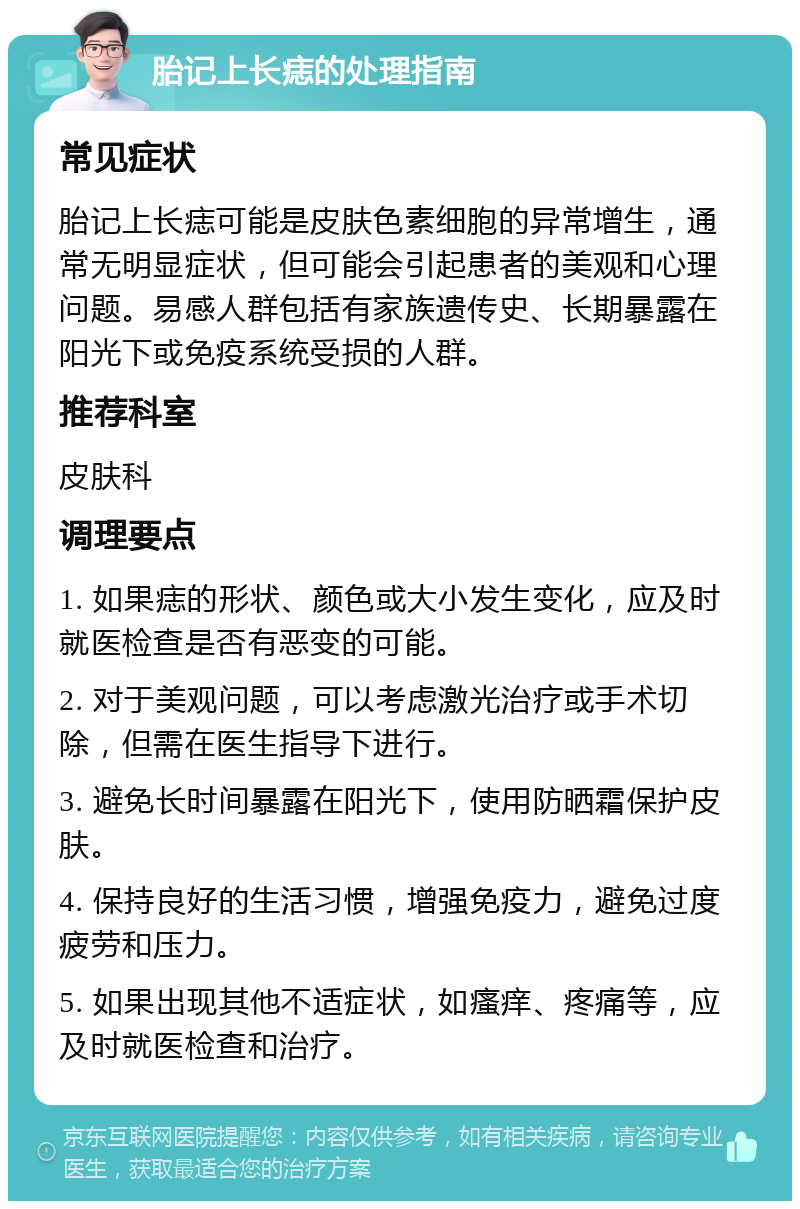 胎记上长痣的处理指南 常见症状 胎记上长痣可能是皮肤色素细胞的异常增生，通常无明显症状，但可能会引起患者的美观和心理问题。易感人群包括有家族遗传史、长期暴露在阳光下或免疫系统受损的人群。 推荐科室 皮肤科 调理要点 1. 如果痣的形状、颜色或大小发生变化，应及时就医检查是否有恶变的可能。 2. 对于美观问题，可以考虑激光治疗或手术切除，但需在医生指导下进行。 3. 避免长时间暴露在阳光下，使用防晒霜保护皮肤。 4. 保持良好的生活习惯，增强免疫力，避免过度疲劳和压力。 5. 如果出现其他不适症状，如瘙痒、疼痛等，应及时就医检查和治疗。