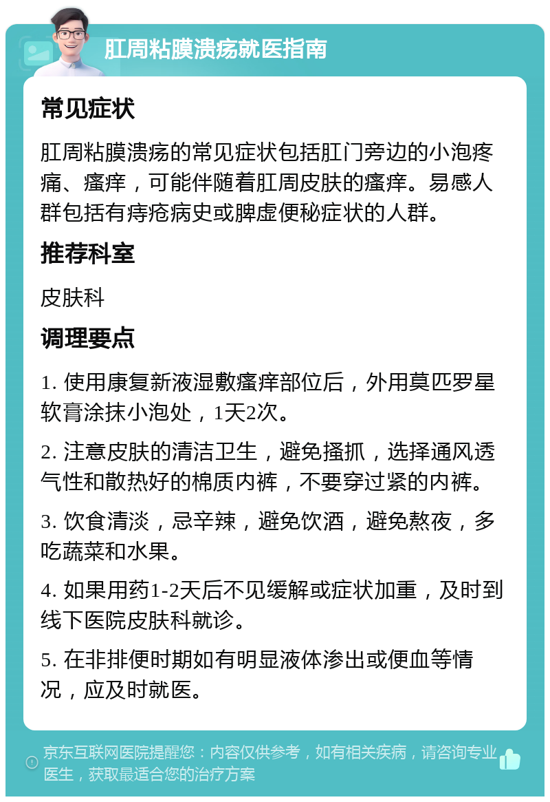 肛周粘膜溃疡就医指南 常见症状 肛周粘膜溃疡的常见症状包括肛门旁边的小泡疼痛、瘙痒，可能伴随着肛周皮肤的瘙痒。易感人群包括有痔疮病史或脾虚便秘症状的人群。 推荐科室 皮肤科 调理要点 1. 使用康复新液湿敷瘙痒部位后，外用莫匹罗星软膏涂抹小泡处，1天2次。 2. 注意皮肤的清洁卫生，避免搔抓，选择通风透气性和散热好的棉质内裤，不要穿过紧的内裤。 3. 饮食清淡，忌辛辣，避免饮酒，避免熬夜，多吃蔬菜和水果。 4. 如果用药1-2天后不见缓解或症状加重，及时到线下医院皮肤科就诊。 5. 在非排便时期如有明显液体渗出或便血等情况，应及时就医。