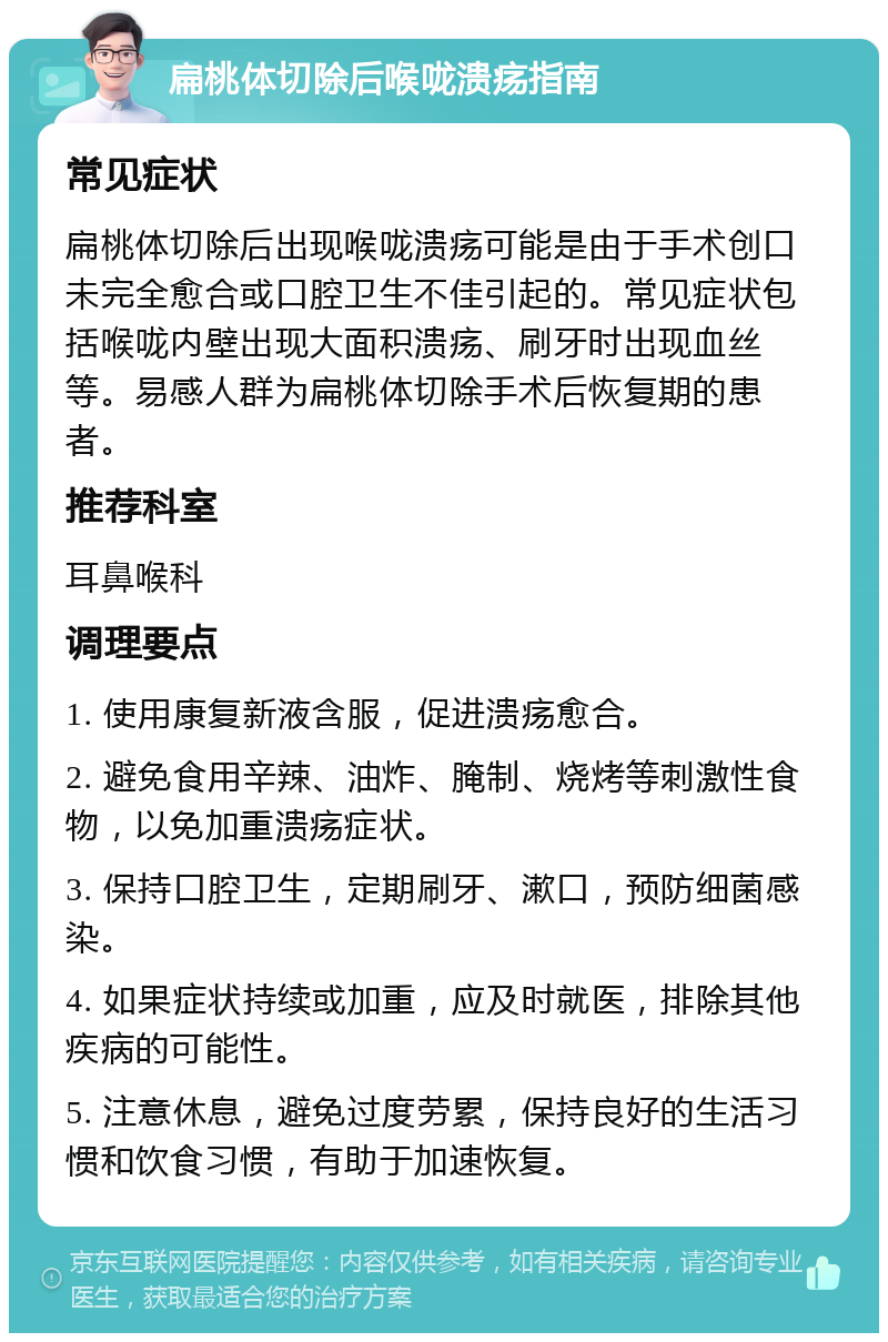 扁桃体切除后喉咙溃疡指南 常见症状 扁桃体切除后出现喉咙溃疡可能是由于手术创口未完全愈合或口腔卫生不佳引起的。常见症状包括喉咙内壁出现大面积溃疡、刷牙时出现血丝等。易感人群为扁桃体切除手术后恢复期的患者。 推荐科室 耳鼻喉科 调理要点 1. 使用康复新液含服，促进溃疡愈合。 2. 避免食用辛辣、油炸、腌制、烧烤等刺激性食物，以免加重溃疡症状。 3. 保持口腔卫生，定期刷牙、漱口，预防细菌感染。 4. 如果症状持续或加重，应及时就医，排除其他疾病的可能性。 5. 注意休息，避免过度劳累，保持良好的生活习惯和饮食习惯，有助于加速恢复。