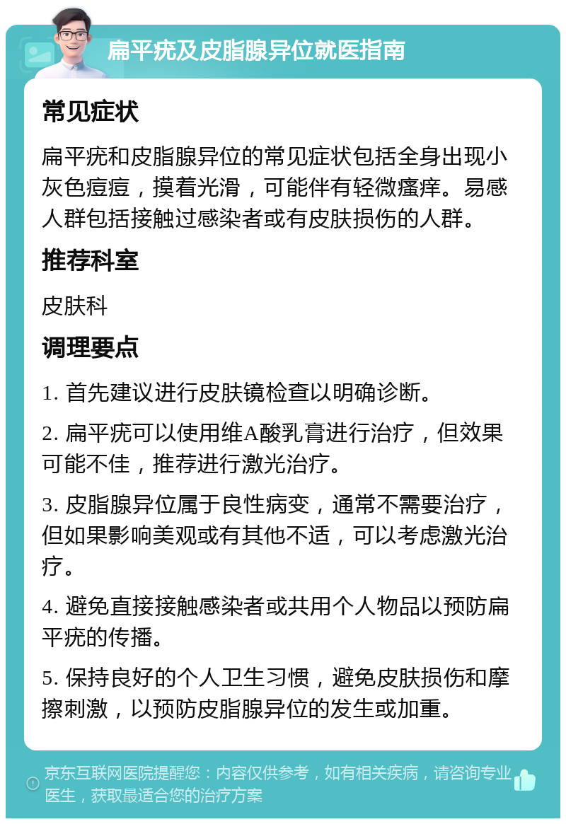 扁平疣及皮脂腺异位就医指南 常见症状 扁平疣和皮脂腺异位的常见症状包括全身出现小灰色痘痘，摸着光滑，可能伴有轻微瘙痒。易感人群包括接触过感染者或有皮肤损伤的人群。 推荐科室 皮肤科 调理要点 1. 首先建议进行皮肤镜检查以明确诊断。 2. 扁平疣可以使用维A酸乳膏进行治疗，但效果可能不佳，推荐进行激光治疗。 3. 皮脂腺异位属于良性病变，通常不需要治疗，但如果影响美观或有其他不适，可以考虑激光治疗。 4. 避免直接接触感染者或共用个人物品以预防扁平疣的传播。 5. 保持良好的个人卫生习惯，避免皮肤损伤和摩擦刺激，以预防皮脂腺异位的发生或加重。