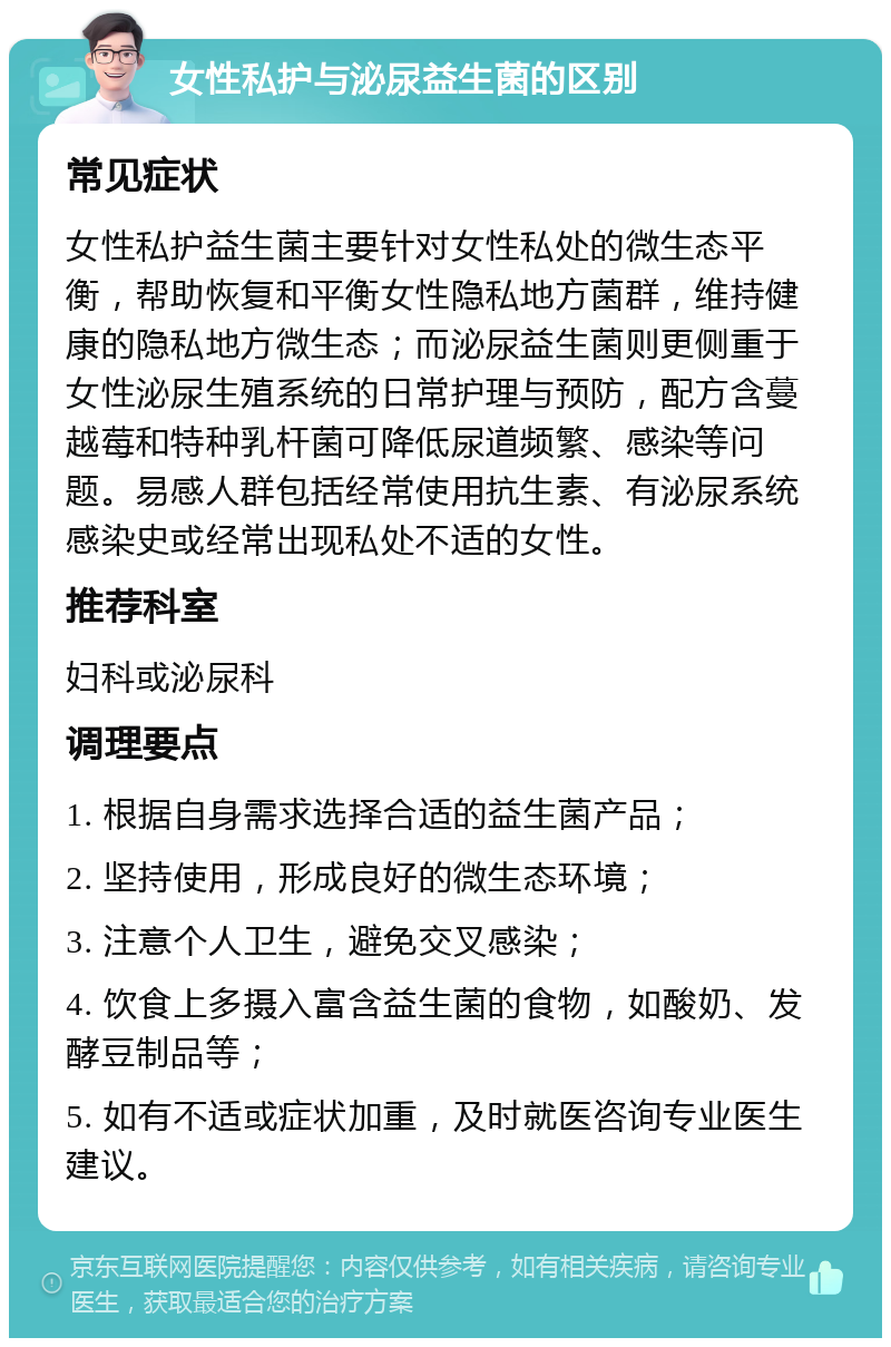 女性私护与泌尿益生菌的区别 常见症状 女性私护益生菌主要针对女性私处的微生态平衡，帮助恢复和平衡女性隐私地方菌群，维持健康的隐私地方微生态；而泌尿益生菌则更侧重于女性泌尿生殖系统的日常护理与预防，配方含蔓越莓和特种乳杆菌可降低尿道频繁、感染等问题。易感人群包括经常使用抗生素、有泌尿系统感染史或经常出现私处不适的女性。 推荐科室 妇科或泌尿科 调理要点 1. 根据自身需求选择合适的益生菌产品； 2. 坚持使用，形成良好的微生态环境； 3. 注意个人卫生，避免交叉感染； 4. 饮食上多摄入富含益生菌的食物，如酸奶、发酵豆制品等； 5. 如有不适或症状加重，及时就医咨询专业医生建议。