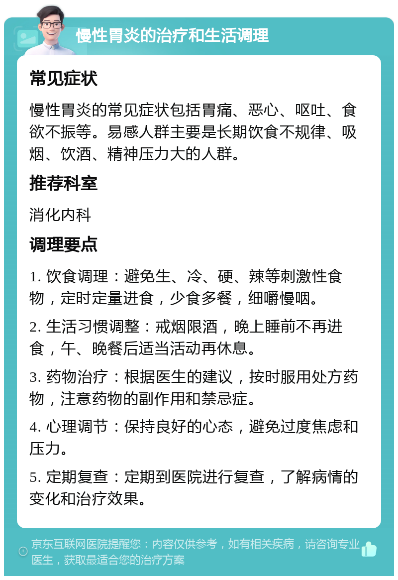 慢性胃炎的治疗和生活调理 常见症状 慢性胃炎的常见症状包括胃痛、恶心、呕吐、食欲不振等。易感人群主要是长期饮食不规律、吸烟、饮酒、精神压力大的人群。 推荐科室 消化内科 调理要点 1. 饮食调理：避免生、冷、硬、辣等刺激性食物，定时定量进食，少食多餐，细嚼慢咽。 2. 生活习惯调整：戒烟限酒，晚上睡前不再进食，午、晚餐后适当活动再休息。 3. 药物治疗：根据医生的建议，按时服用处方药物，注意药物的副作用和禁忌症。 4. 心理调节：保持良好的心态，避免过度焦虑和压力。 5. 定期复查：定期到医院进行复查，了解病情的变化和治疗效果。