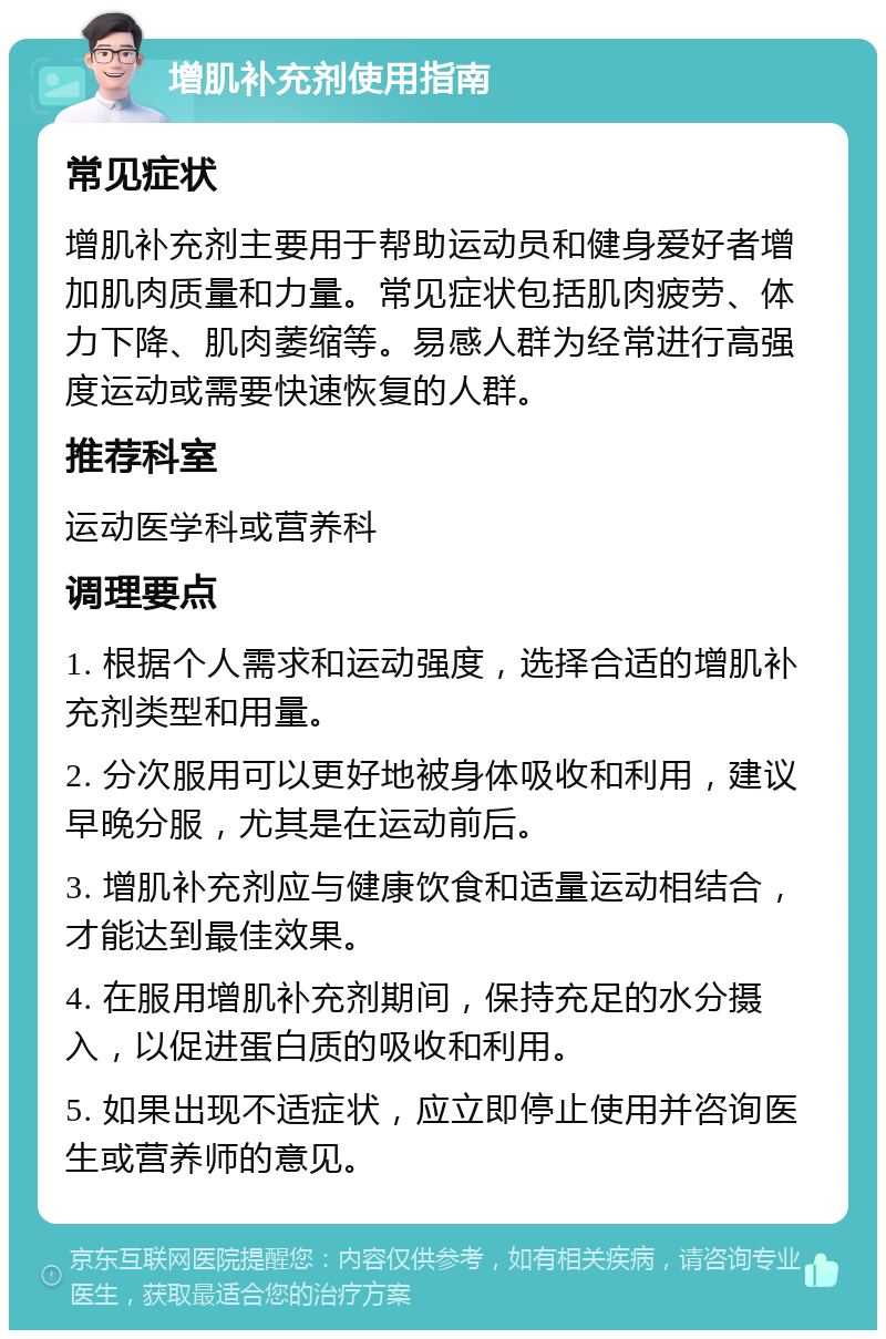 增肌补充剂使用指南 常见症状 增肌补充剂主要用于帮助运动员和健身爱好者增加肌肉质量和力量。常见症状包括肌肉疲劳、体力下降、肌肉萎缩等。易感人群为经常进行高强度运动或需要快速恢复的人群。 推荐科室 运动医学科或营养科 调理要点 1. 根据个人需求和运动强度，选择合适的增肌补充剂类型和用量。 2. 分次服用可以更好地被身体吸收和利用，建议早晚分服，尤其是在运动前后。 3. 增肌补充剂应与健康饮食和适量运动相结合，才能达到最佳效果。 4. 在服用增肌补充剂期间，保持充足的水分摄入，以促进蛋白质的吸收和利用。 5. 如果出现不适症状，应立即停止使用并咨询医生或营养师的意见。