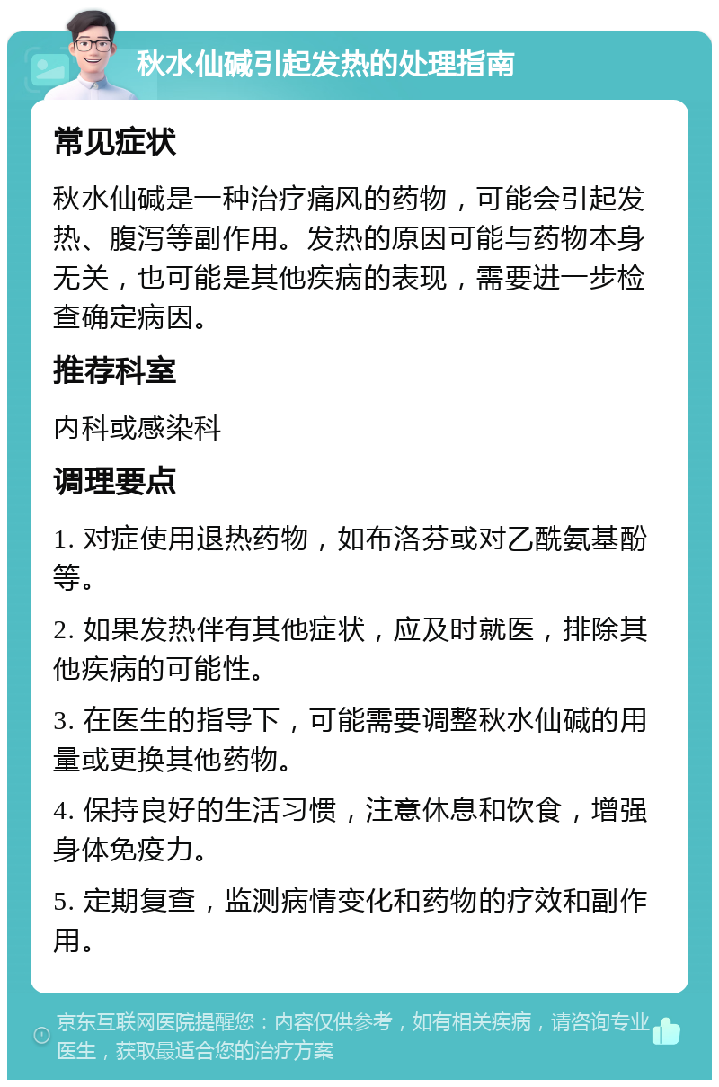 秋水仙碱引起发热的处理指南 常见症状 秋水仙碱是一种治疗痛风的药物，可能会引起发热、腹泻等副作用。发热的原因可能与药物本身无关，也可能是其他疾病的表现，需要进一步检查确定病因。 推荐科室 内科或感染科 调理要点 1. 对症使用退热药物，如布洛芬或对乙酰氨基酚等。 2. 如果发热伴有其他症状，应及时就医，排除其他疾病的可能性。 3. 在医生的指导下，可能需要调整秋水仙碱的用量或更换其他药物。 4. 保持良好的生活习惯，注意休息和饮食，增强身体免疫力。 5. 定期复查，监测病情变化和药物的疗效和副作用。