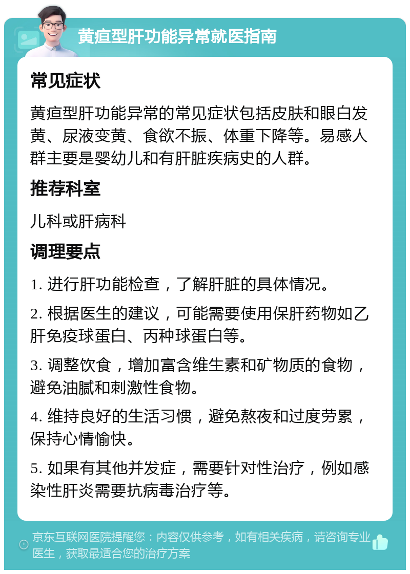 黄疸型肝功能异常就医指南 常见症状 黄疸型肝功能异常的常见症状包括皮肤和眼白发黄、尿液变黄、食欲不振、体重下降等。易感人群主要是婴幼儿和有肝脏疾病史的人群。 推荐科室 儿科或肝病科 调理要点 1. 进行肝功能检查，了解肝脏的具体情况。 2. 根据医生的建议，可能需要使用保肝药物如乙肝免疫球蛋白、丙种球蛋白等。 3. 调整饮食，增加富含维生素和矿物质的食物，避免油腻和刺激性食物。 4. 维持良好的生活习惯，避免熬夜和过度劳累，保持心情愉快。 5. 如果有其他并发症，需要针对性治疗，例如感染性肝炎需要抗病毒治疗等。