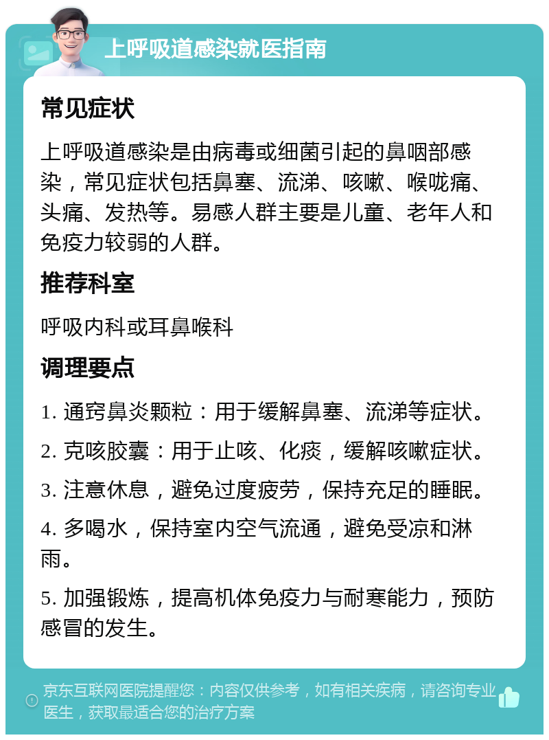 上呼吸道感染就医指南 常见症状 上呼吸道感染是由病毒或细菌引起的鼻咽部感染，常见症状包括鼻塞、流涕、咳嗽、喉咙痛、头痛、发热等。易感人群主要是儿童、老年人和免疫力较弱的人群。 推荐科室 呼吸内科或耳鼻喉科 调理要点 1. 通窍鼻炎颗粒：用于缓解鼻塞、流涕等症状。 2. 克咳胶囊：用于止咳、化痰，缓解咳嗽症状。 3. 注意休息，避免过度疲劳，保持充足的睡眠。 4. 多喝水，保持室内空气流通，避免受凉和淋雨。 5. 加强锻炼，提高机体免疫力与耐寒能力，预防感冒的发生。