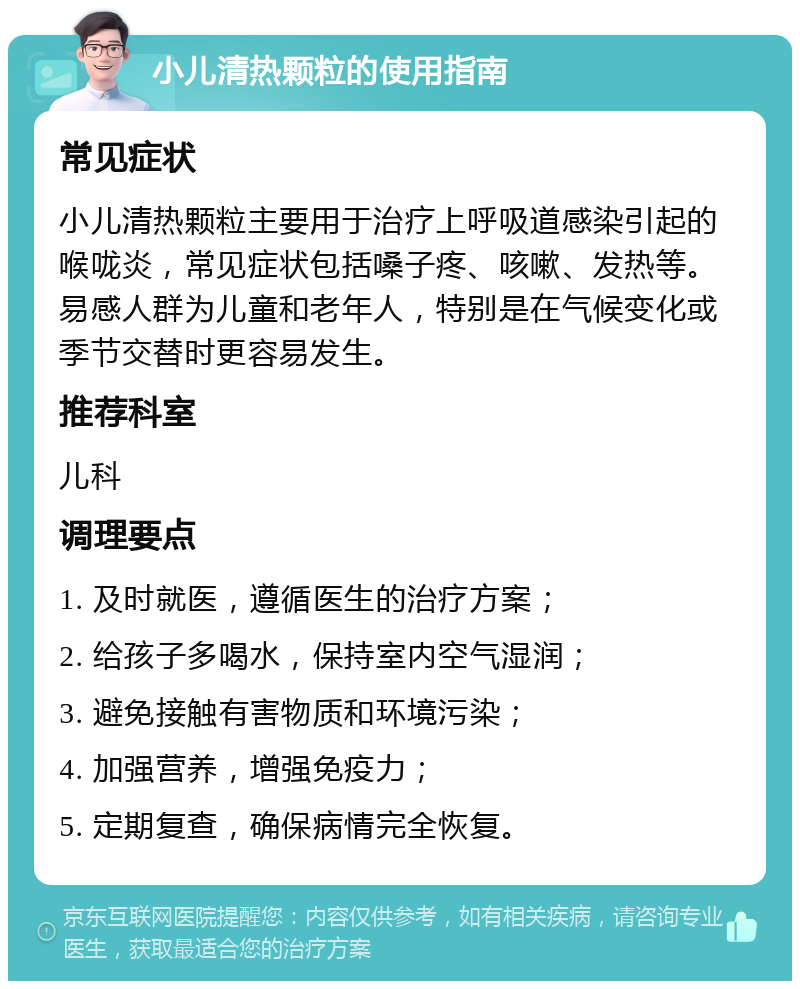 小儿清热颗粒的使用指南 常见症状 小儿清热颗粒主要用于治疗上呼吸道感染引起的喉咙炎，常见症状包括嗓子疼、咳嗽、发热等。易感人群为儿童和老年人，特别是在气候变化或季节交替时更容易发生。 推荐科室 儿科 调理要点 1. 及时就医，遵循医生的治疗方案； 2. 给孩子多喝水，保持室内空气湿润； 3. 避免接触有害物质和环境污染； 4. 加强营养，增强免疫力； 5. 定期复查，确保病情完全恢复。