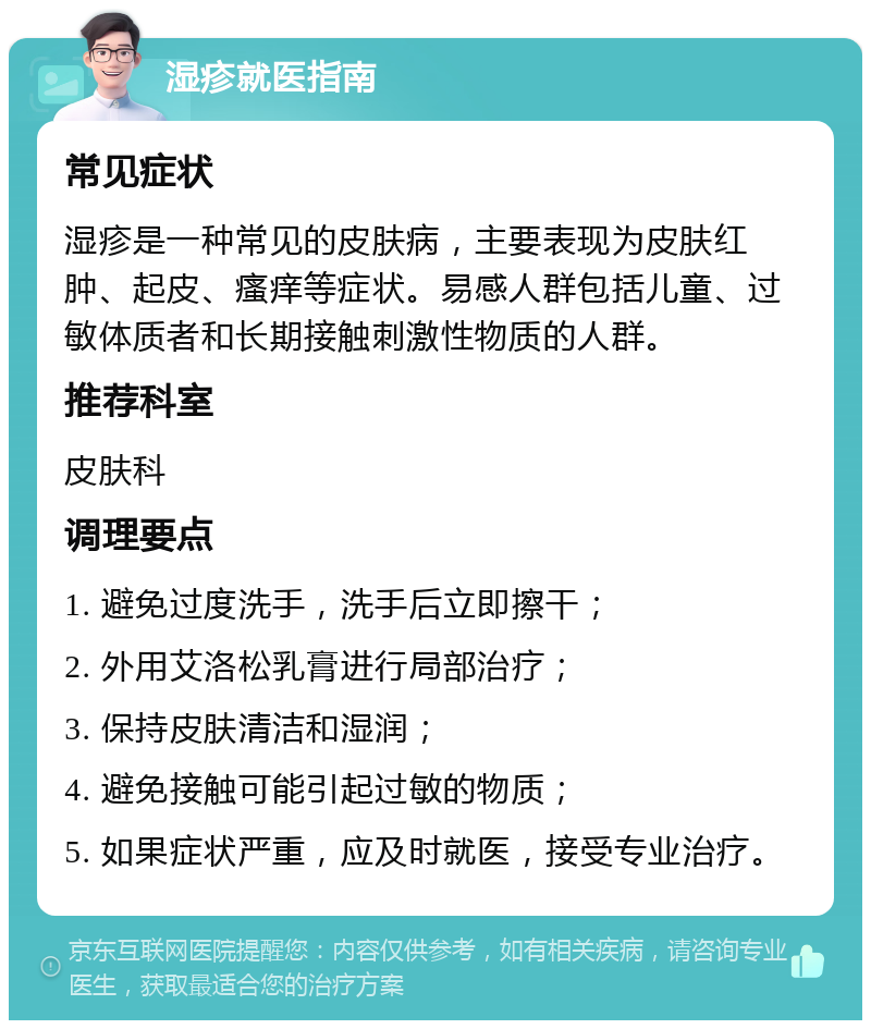 湿疹就医指南 常见症状 湿疹是一种常见的皮肤病，主要表现为皮肤红肿、起皮、瘙痒等症状。易感人群包括儿童、过敏体质者和长期接触刺激性物质的人群。 推荐科室 皮肤科 调理要点 1. 避免过度洗手，洗手后立即擦干； 2. 外用艾洛松乳膏进行局部治疗； 3. 保持皮肤清洁和湿润； 4. 避免接触可能引起过敏的物质； 5. 如果症状严重，应及时就医，接受专业治疗。