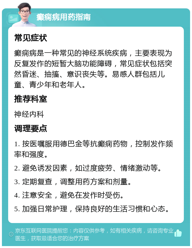 癫痫病用药指南 常见症状 癫痫病是一种常见的神经系统疾病，主要表现为反复发作的短暂大脑功能障碍，常见症状包括突然昏迷、抽搐、意识丧失等。易感人群包括儿童、青少年和老年人。 推荐科室 神经内科 调理要点 1. 按医嘱服用德巴金等抗癫痫药物，控制发作频率和强度。 2. 避免诱发因素，如过度疲劳、情绪激动等。 3. 定期复查，调整用药方案和剂量。 4. 注意安全，避免在发作时受伤。 5. 加强日常护理，保持良好的生活习惯和心态。