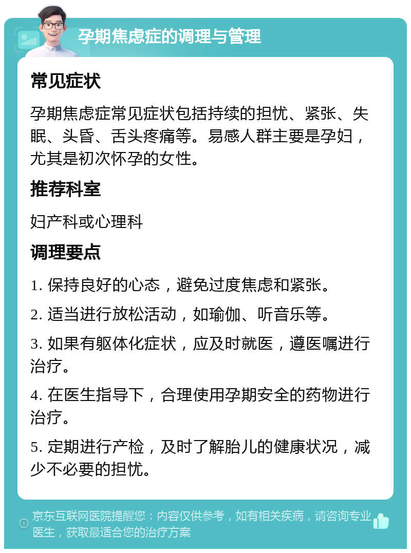 孕期焦虑症的调理与管理 常见症状 孕期焦虑症常见症状包括持续的担忧、紧张、失眠、头昏、舌头疼痛等。易感人群主要是孕妇，尤其是初次怀孕的女性。 推荐科室 妇产科或心理科 调理要点 1. 保持良好的心态，避免过度焦虑和紧张。 2. 适当进行放松活动，如瑜伽、听音乐等。 3. 如果有躯体化症状，应及时就医，遵医嘱进行治疗。 4. 在医生指导下，合理使用孕期安全的药物进行治疗。 5. 定期进行产检，及时了解胎儿的健康状况，减少不必要的担忧。