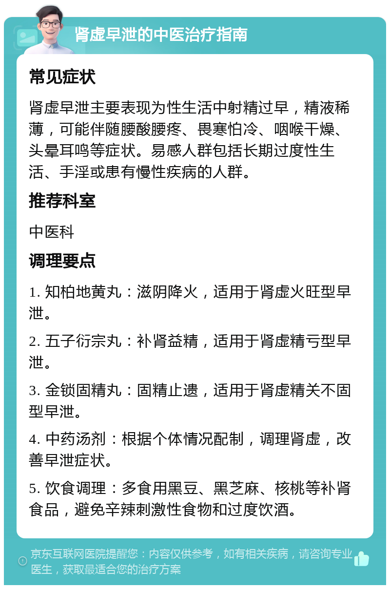 肾虚早泄的中医治疗指南 常见症状 肾虚早泄主要表现为性生活中射精过早，精液稀薄，可能伴随腰酸腰疼、畏寒怕冷、咽喉干燥、头晕耳鸣等症状。易感人群包括长期过度性生活、手淫或患有慢性疾病的人群。 推荐科室 中医科 调理要点 1. 知柏地黄丸：滋阴降火，适用于肾虚火旺型早泄。 2. 五子衍宗丸：补肾益精，适用于肾虚精亏型早泄。 3. 金锁固精丸：固精止遗，适用于肾虚精关不固型早泄。 4. 中药汤剂：根据个体情况配制，调理肾虚，改善早泄症状。 5. 饮食调理：多食用黑豆、黑芝麻、核桃等补肾食品，避免辛辣刺激性食物和过度饮酒。