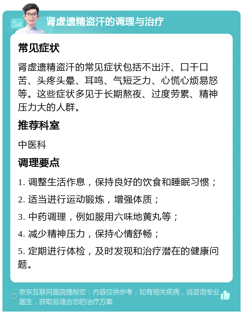 肾虚遗精盗汗的调理与治疗 常见症状 肾虚遗精盗汗的常见症状包括不出汗、口干口苦、头疼头晕、耳鸣、气短乏力、心慌心烦易怒等。这些症状多见于长期熬夜、过度劳累、精神压力大的人群。 推荐科室 中医科 调理要点 1. 调整生活作息，保持良好的饮食和睡眠习惯； 2. 适当进行运动锻炼，增强体质； 3. 中药调理，例如服用六味地黄丸等； 4. 减少精神压力，保持心情舒畅； 5. 定期进行体检，及时发现和治疗潜在的健康问题。