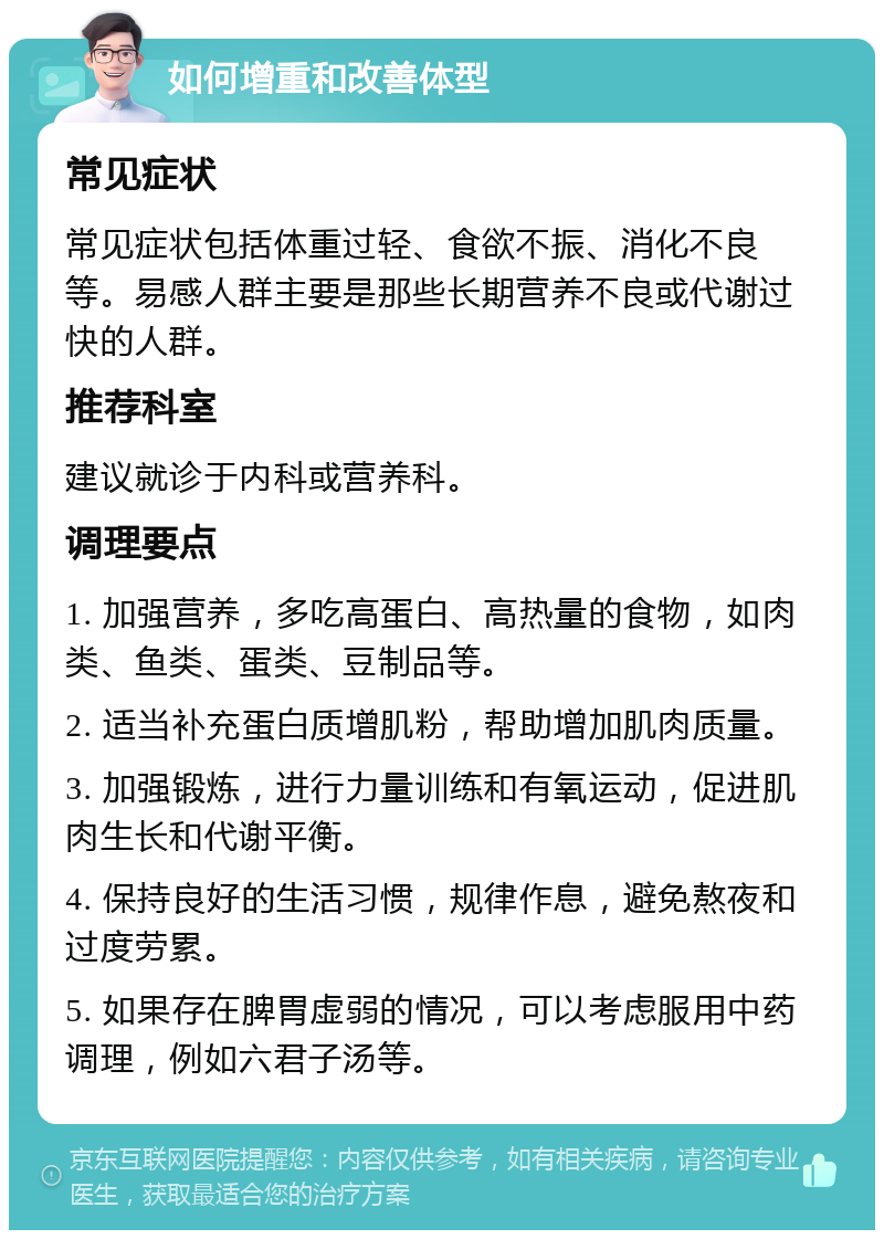 如何增重和改善体型 常见症状 常见症状包括体重过轻、食欲不振、消化不良等。易感人群主要是那些长期营养不良或代谢过快的人群。 推荐科室 建议就诊于内科或营养科。 调理要点 1. 加强营养，多吃高蛋白、高热量的食物，如肉类、鱼类、蛋类、豆制品等。 2. 适当补充蛋白质增肌粉，帮助增加肌肉质量。 3. 加强锻炼，进行力量训练和有氧运动，促进肌肉生长和代谢平衡。 4. 保持良好的生活习惯，规律作息，避免熬夜和过度劳累。 5. 如果存在脾胃虚弱的情况，可以考虑服用中药调理，例如六君子汤等。