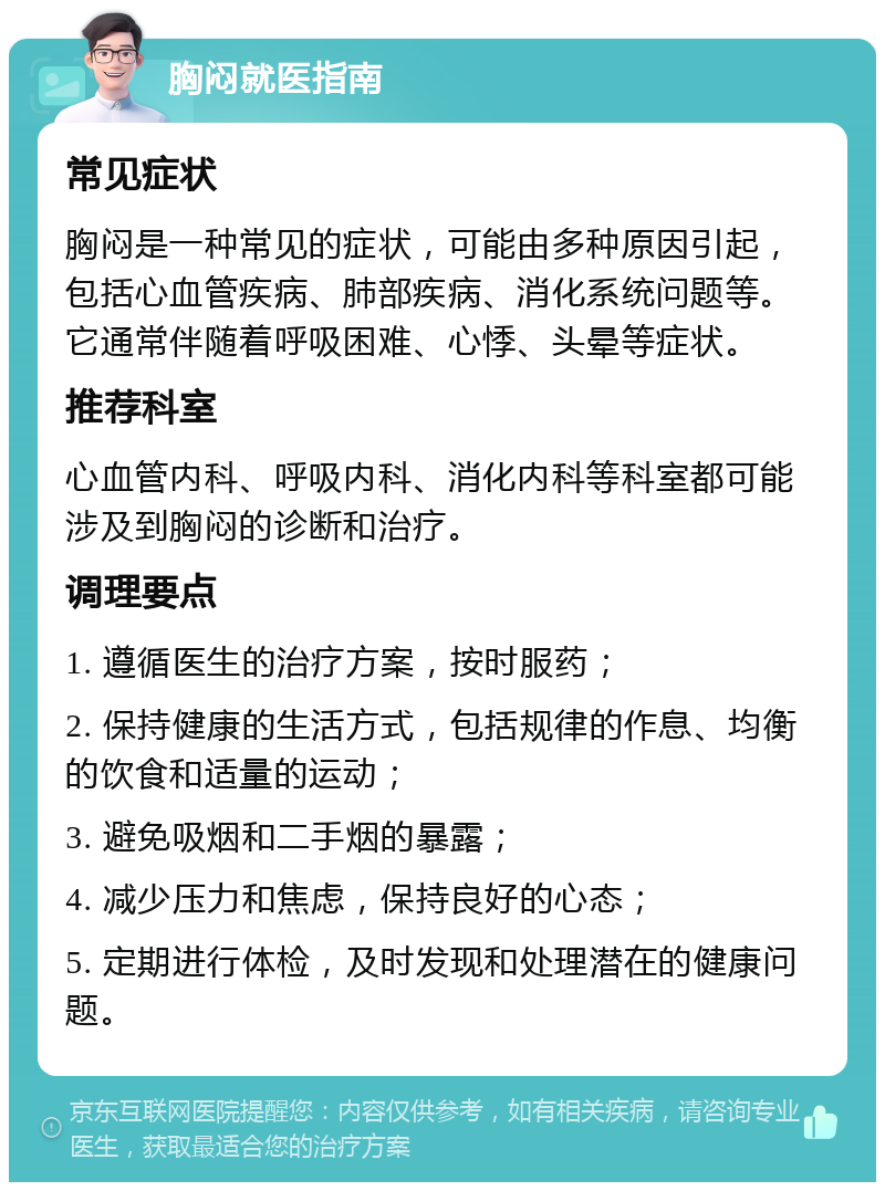 胸闷就医指南 常见症状 胸闷是一种常见的症状，可能由多种原因引起，包括心血管疾病、肺部疾病、消化系统问题等。它通常伴随着呼吸困难、心悸、头晕等症状。 推荐科室 心血管内科、呼吸内科、消化内科等科室都可能涉及到胸闷的诊断和治疗。 调理要点 1. 遵循医生的治疗方案，按时服药； 2. 保持健康的生活方式，包括规律的作息、均衡的饮食和适量的运动； 3. 避免吸烟和二手烟的暴露； 4. 减少压力和焦虑，保持良好的心态； 5. 定期进行体检，及时发现和处理潜在的健康问题。