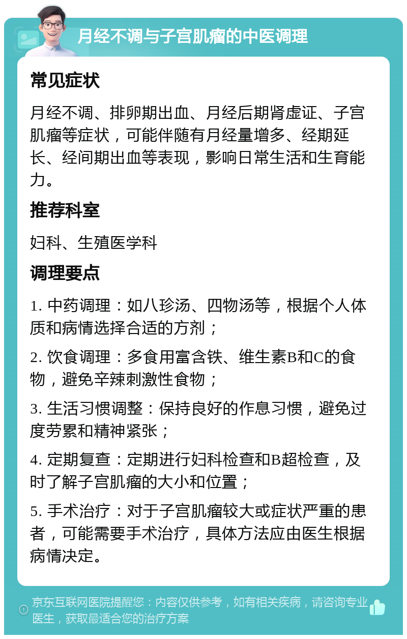 月经不调与子宫肌瘤的中医调理 常见症状 月经不调、排卵期出血、月经后期肾虚证、子宫肌瘤等症状，可能伴随有月经量增多、经期延长、经间期出血等表现，影响日常生活和生育能力。 推荐科室 妇科、生殖医学科 调理要点 1. 中药调理：如八珍汤、四物汤等，根据个人体质和病情选择合适的方剂； 2. 饮食调理：多食用富含铁、维生素B和C的食物，避免辛辣刺激性食物； 3. 生活习惯调整：保持良好的作息习惯，避免过度劳累和精神紧张； 4. 定期复查：定期进行妇科检查和B超检查，及时了解子宫肌瘤的大小和位置； 5. 手术治疗：对于子宫肌瘤较大或症状严重的患者，可能需要手术治疗，具体方法应由医生根据病情决定。