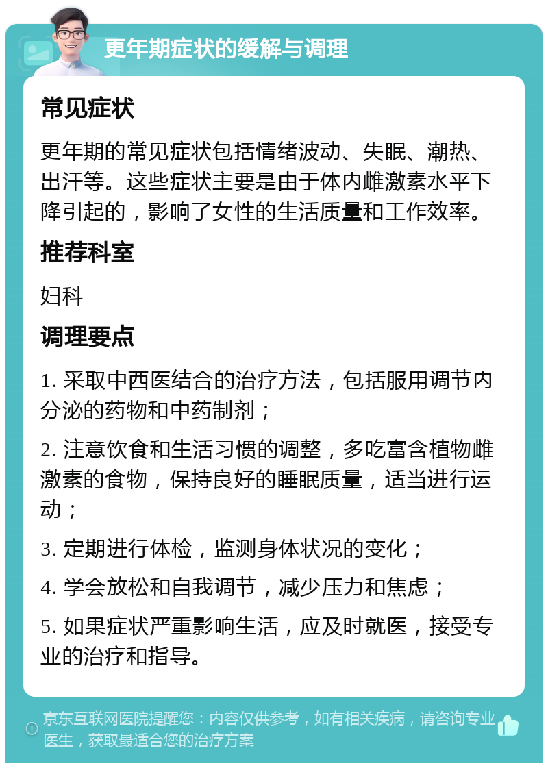 更年期症状的缓解与调理 常见症状 更年期的常见症状包括情绪波动、失眠、潮热、出汗等。这些症状主要是由于体内雌激素水平下降引起的，影响了女性的生活质量和工作效率。 推荐科室 妇科 调理要点 1. 采取中西医结合的治疗方法，包括服用调节内分泌的药物和中药制剂； 2. 注意饮食和生活习惯的调整，多吃富含植物雌激素的食物，保持良好的睡眠质量，适当进行运动； 3. 定期进行体检，监测身体状况的变化； 4. 学会放松和自我调节，减少压力和焦虑； 5. 如果症状严重影响生活，应及时就医，接受专业的治疗和指导。