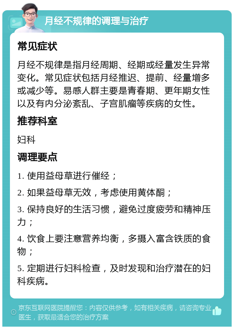 月经不规律的调理与治疗 常见症状 月经不规律是指月经周期、经期或经量发生异常变化。常见症状包括月经推迟、提前、经量增多或减少等。易感人群主要是青春期、更年期女性以及有内分泌紊乱、子宫肌瘤等疾病的女性。 推荐科室 妇科 调理要点 1. 使用益母草进行催经； 2. 如果益母草无效，考虑使用黄体酮； 3. 保持良好的生活习惯，避免过度疲劳和精神压力； 4. 饮食上要注意营养均衡，多摄入富含铁质的食物； 5. 定期进行妇科检查，及时发现和治疗潜在的妇科疾病。