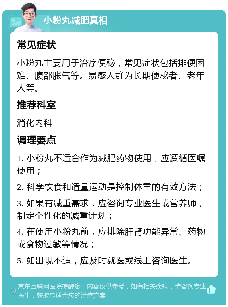 小粉丸减肥真相 常见症状 小粉丸主要用于治疗便秘，常见症状包括排便困难、腹部胀气等。易感人群为长期便秘者、老年人等。 推荐科室 消化内科 调理要点 1. 小粉丸不适合作为减肥药物使用，应遵循医嘱使用； 2. 科学饮食和适量运动是控制体重的有效方法； 3. 如果有减重需求，应咨询专业医生或营养师，制定个性化的减重计划； 4. 在使用小粉丸前，应排除肝肾功能异常、药物或食物过敏等情况； 5. 如出现不适，应及时就医或线上咨询医生。