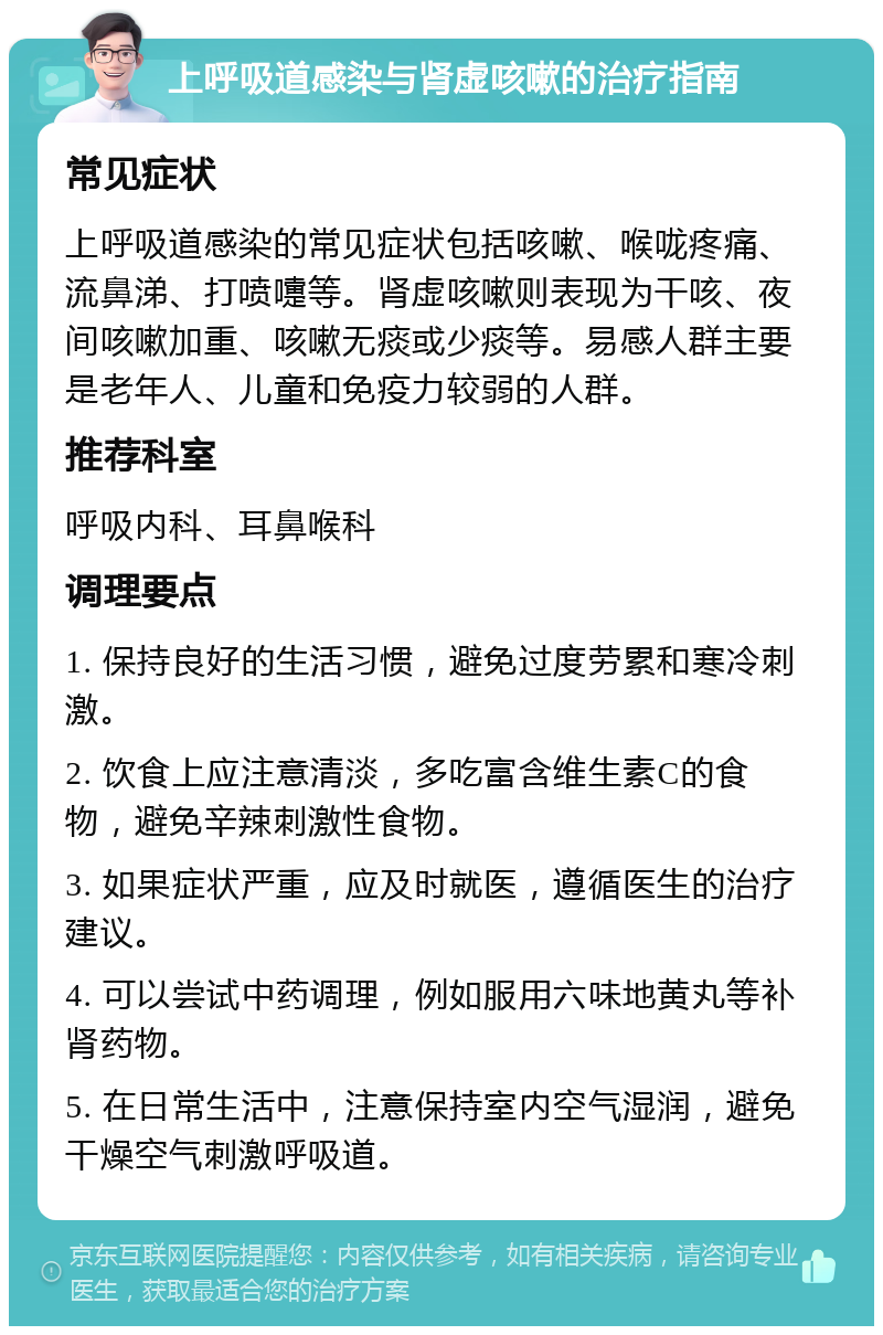 上呼吸道感染与肾虚咳嗽的治疗指南 常见症状 上呼吸道感染的常见症状包括咳嗽、喉咙疼痛、流鼻涕、打喷嚏等。肾虚咳嗽则表现为干咳、夜间咳嗽加重、咳嗽无痰或少痰等。易感人群主要是老年人、儿童和免疫力较弱的人群。 推荐科室 呼吸内科、耳鼻喉科 调理要点 1. 保持良好的生活习惯，避免过度劳累和寒冷刺激。 2. 饮食上应注意清淡，多吃富含维生素C的食物，避免辛辣刺激性食物。 3. 如果症状严重，应及时就医，遵循医生的治疗建议。 4. 可以尝试中药调理，例如服用六味地黄丸等补肾药物。 5. 在日常生活中，注意保持室内空气湿润，避免干燥空气刺激呼吸道。