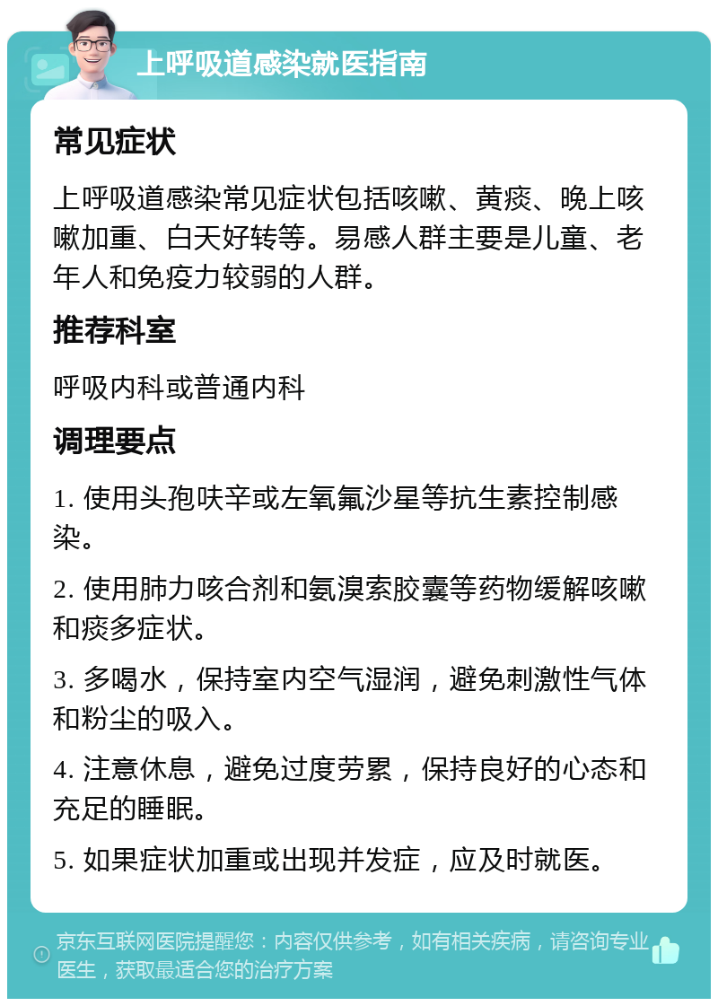 上呼吸道感染就医指南 常见症状 上呼吸道感染常见症状包括咳嗽、黄痰、晚上咳嗽加重、白天好转等。易感人群主要是儿童、老年人和免疫力较弱的人群。 推荐科室 呼吸内科或普通内科 调理要点 1. 使用头孢呋辛或左氧氟沙星等抗生素控制感染。 2. 使用肺力咳合剂和氨溴索胶囊等药物缓解咳嗽和痰多症状。 3. 多喝水，保持室内空气湿润，避免刺激性气体和粉尘的吸入。 4. 注意休息，避免过度劳累，保持良好的心态和充足的睡眠。 5. 如果症状加重或出现并发症，应及时就医。